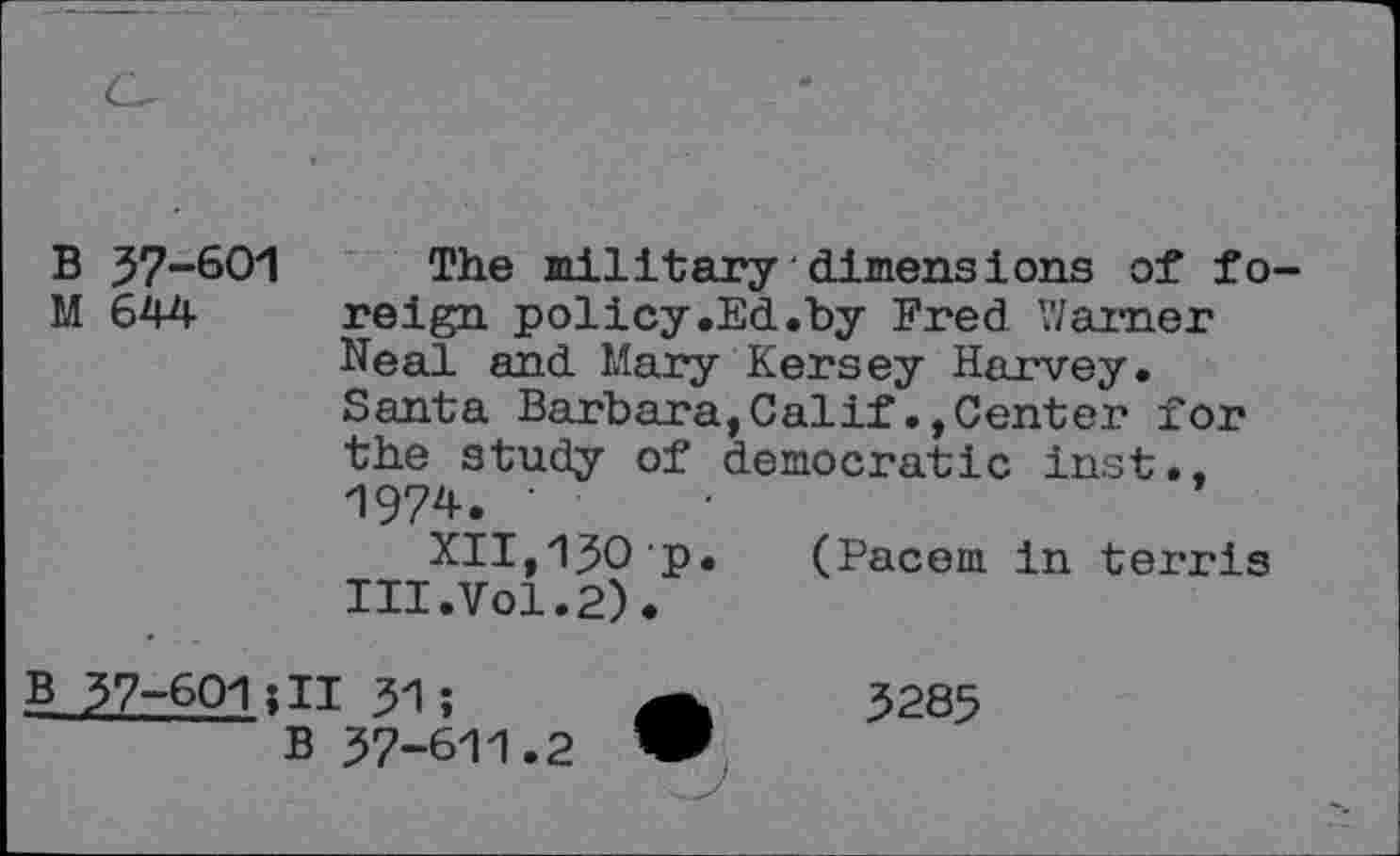 ﻿B 37-601 The military dimensions of fo M 644 reign policy.Ed.by Fred Warner
Neal and Mary Kersey Harvey.
Santa Barbara,Calif.,Center for the study of democratic inst.. 1974. '	•
XII,130 p. (Pacem in terris III.Vol.2).
B 37-601;II 31 ;
B 37-611.2
3285